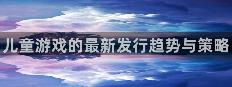 亿万28官网游戏怎么注册：儿童游戏的最新发行趋势与策略